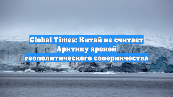 Global Times: Китай не считает Арктику ареной геополитического соперничества
