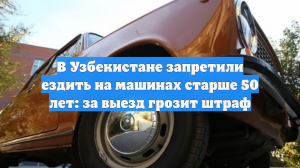 В Узбекистане запретили ездить на авто старше 50 лет: за выезд грозит штраф