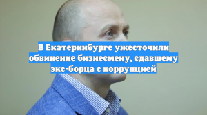 В Екатеринбурге ужесточили обвинение бизнесмену, сдавшему экс-борца с коррупцией