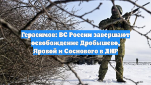 Герасимов: ВС России завершают освобождение Дробышево, Яровой и Соснового в ДНР