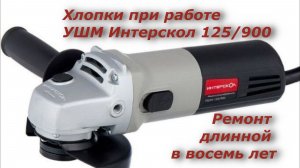 Хлопки при работе болгарки Интерскол УШМ - 125/900, Ремонт длинной в восемь лет