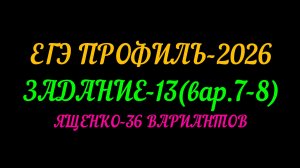 ЕГЭ ПРОФИЛЬ-2026. ЯЩЕНКО 36 ВАРИАНТОВ ЗАДАНИЕ-13( ВАР. 7-8)