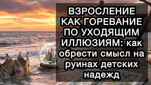 ВЗРОСЛЕНИЕ КАК ГОРЕВАНИЕ ПО УХОДЯЩИМ ИЛЛЮЗИЯМ: как обрести смысл на руинах детских надежд