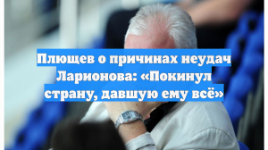Плющев о причинах неудач Ларионова: «Покинул страну, давшую ему всё»