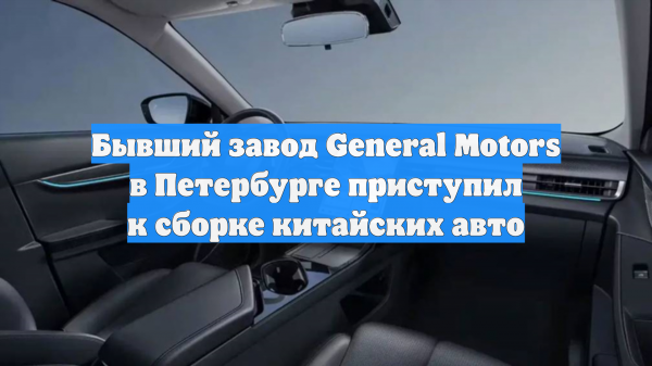 Бывший завод General Motors в Петербурге приступил к сборке китайских авто