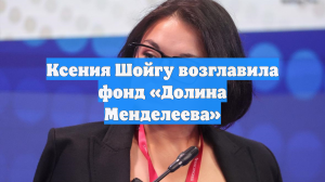 Ксения Шойгу назначена главой Фонда развития центра «Долина Менделеева»