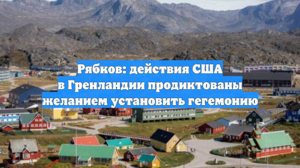Рябков: действия США в Гренландии продиктованы желанием установить гегемонию