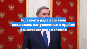Ушаков: в ряде регионов сложилась напряженная и крайне взрывоопасная ситуация