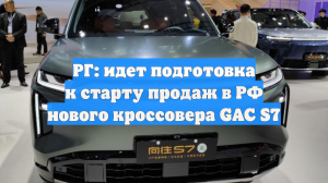 РГ: идет подготовка к старту продаж в РФ нового кроссовера GAC S7