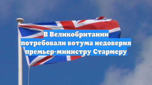 В Великобритании потребовали вотума недоверия премьер-министру Стармеру