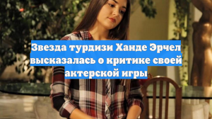 Звезда турдизи Ханде Эрчел высказалась о критике своей актерской игры