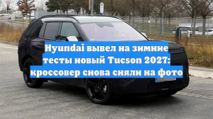 Hyundai вывел на зимние тесты новый Tucson 2027: кроссовер снова сняли на фото