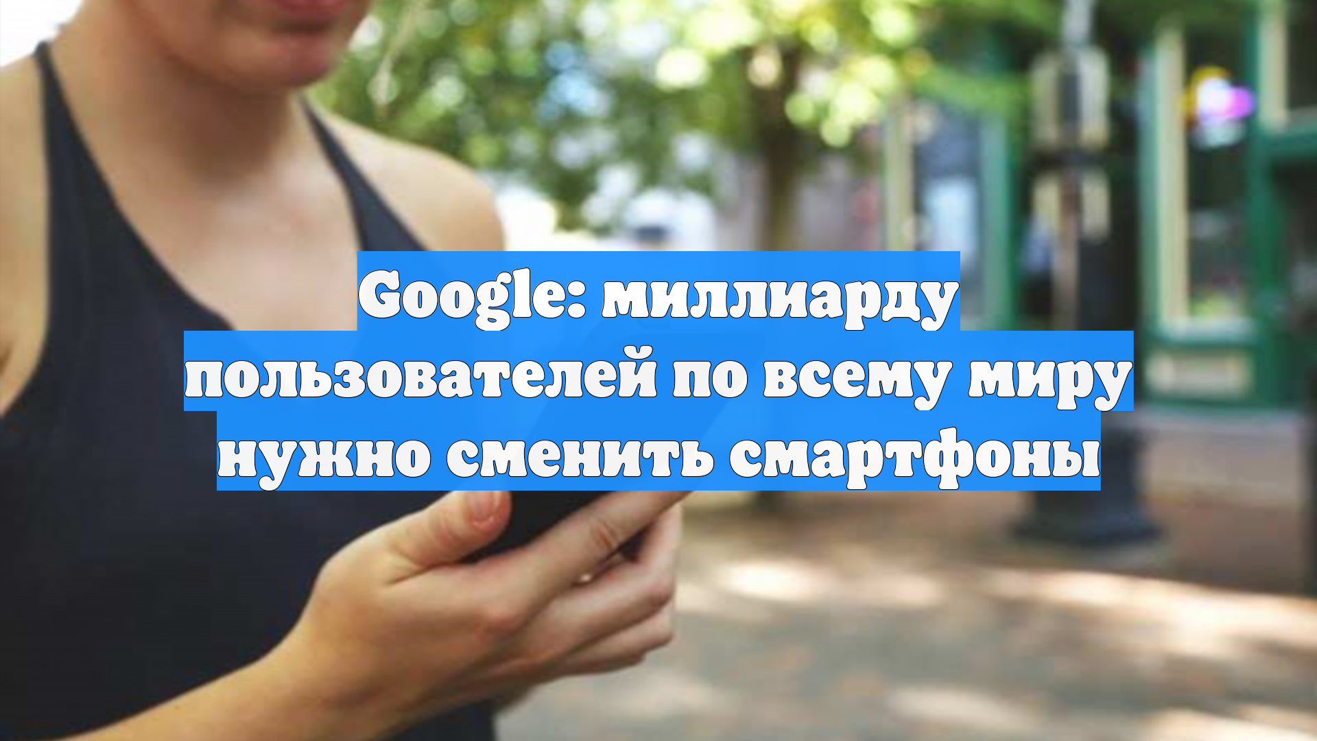 Google: миллиарду пользователей по всему миру нужно сменить смартфоны