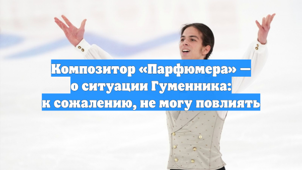 Композитор «Парфюмера» — о ситуации Гуменника: к сожалению, не могу повлиять