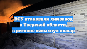 ВСУ атаковали химзавод в Тверской области, в регионе вспыхнул пожар