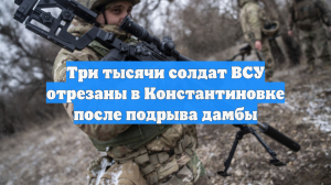 Три тысячи солдат ВСУ отрезаны в Константиновке после подрыва дамбы