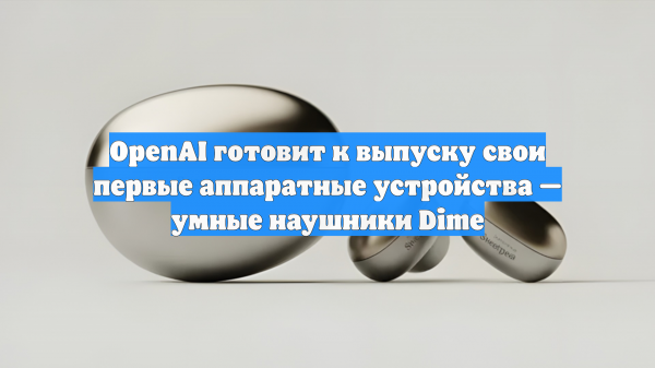 OpenAI готовит к выпуску свои первые аппаратные устройства — умные наушники Dime