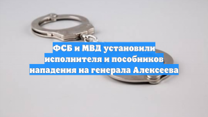 ФСБ и МВД установили исполнителя и пособников нападения на генерала Алексеева