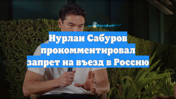 Нурлан Сабуров прокомментировал запрет на въезд в Россию