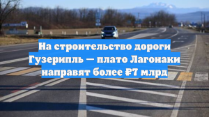 На строительство дороги Гузерипль — плато Лагонаки направят более ₽7 млрд
