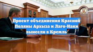 Проект объединения Красной Поляны Архыза и Лаго-Наки вынесли в Кремль