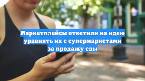Маркетплейсы ответили на идею уравнять их с супермаркетами за продажу еды