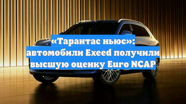 «Тарантас ньюс»: автомобили Exeed получили высшую оценку Euro NCAP