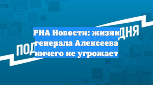 РИА Новости: жизни генерала Алексеева ничего не угрожает