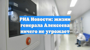 РИА Новости: жизни генерала Алексеева ничего не угрожает
