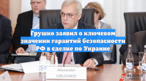 Грушко заявил о ключевом значении гарантий безопасности РФ в сделке по Украине