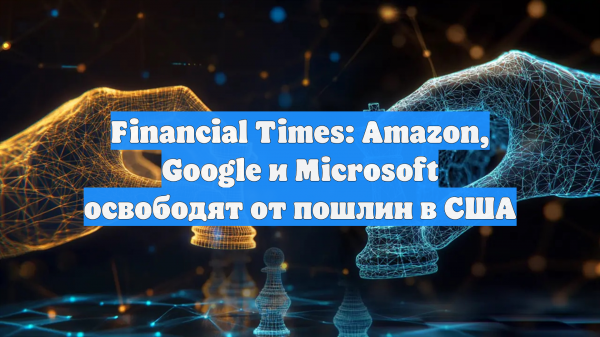 Financial Times: Amazon, Google и Microsoft освободят от пошлин в США