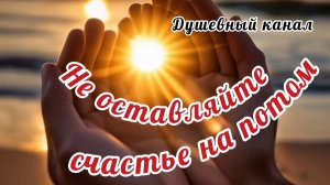 НЕ ОСТАВЛЯЙТЕ СЧАСТЬЕ НА ПОТОМ