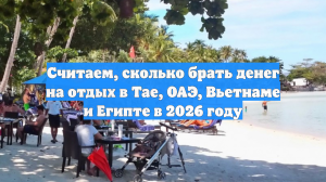 Считаем, сколько брать денег на отдых в Тае, ОАЭ, Вьетнаме и Египте в 2026 году