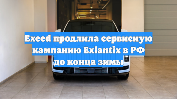 Exeed продлила сервисную кампанию Exlantix в РФ до конца зимы