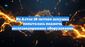 На Алтае 18-летняя девушка попыталась поджечь железнодорожное оборудование
