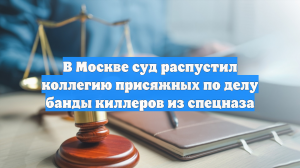 В Москве суд распустил коллегию присяжных по делу банды киллеров из спецназа