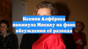 Ксения Алфёрова покинула Москву на фоне обсуждения её развода