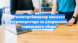 Роспотребнадзор наказал туроператора за удержание сервисного сбора