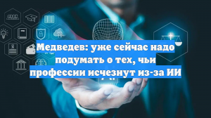 Медведев: уже сейчас надо подумать о тех, чьи профессии исчезнут из-за ИИ