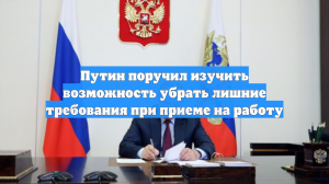 Путин поручил изучить возможность убрать лишние требования при приеме на работу