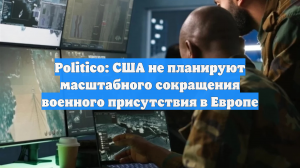 Politico: США не планируют масштабного сокращения военного присутствия в Европе