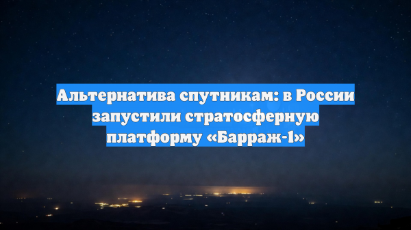 В России успешно запустили стратосферную платформу «Барраж-1»