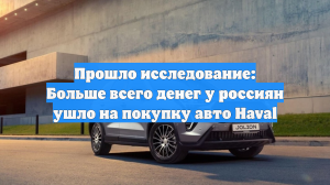 Прошло исследование: Больше всего денег у россиян ушло на покупку авто Haval