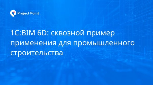 1С:BIM 6D: сквозной пример применения для промышленного строительства