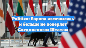Politico: Европа изменилась и больше не доверяет Соединенным Штатам