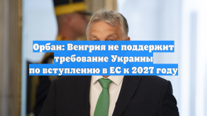Орбан: Венгрия не поддержит требование Украины по вступлению в ЕС к 2027 году
