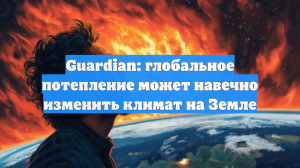 Guardian: Глобальное потепление грозит «адским климатом» на Земле