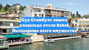 Суд Стамбула лишил владельца отеля Bebek Йылдырыма всего имущества