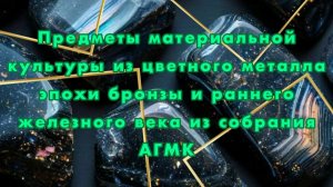 Предметы материальной культуры из цветного металла эпохи бронзы и раннего железного века АГМК