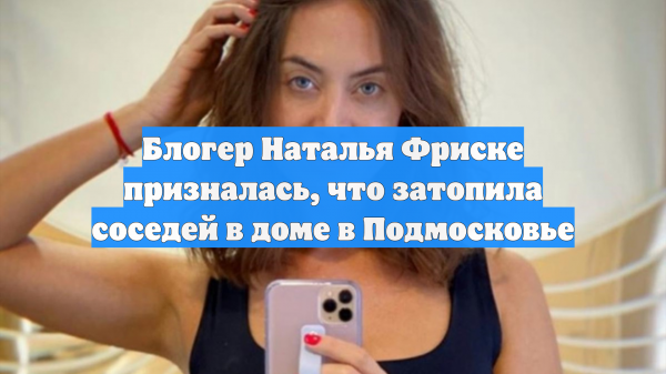 Блогер Наталья Фриске призналась, что затопила соседей в доме в Подмосковье